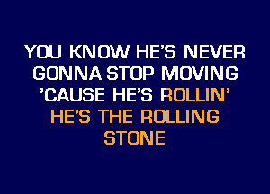 YOU KNOW HE'S NEVER
GONNA STOP MOVING
'CAUSE HE'S ROLLIN'
HE'S THE ROLLING
STONE