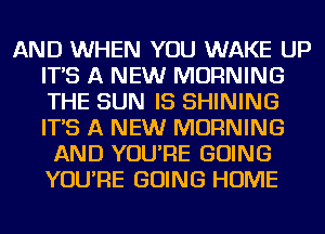 AND WHEN YOU WAKE UP
IT'S A NEW MORNING
THE SUN IS SHINING
IT'S A NEW MORNING

AND YOU'RE GOING
YOU'RE GOING HOME
