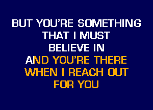 BUT YOU'RE SOMETHING
THAT I MUST
BELIEVE IN
AND YOU'RE THERE
WHEN I REACH OUT
FOR YOU