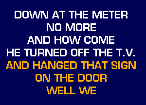 DOWN AT THE METER
NO MORE
AND HOW COME
HE TURNED OFF THE T.V.
AND HANGED THAT SIGN
ON THE DOOR
WELL WE