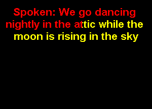 Spokenz We go dancing
nightly in the attic while the
moon is rising in the sky