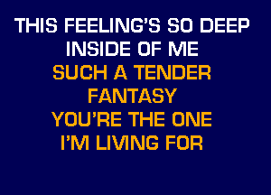 THIS FEELINGS SO DEEP
INSIDE OF ME
SUCH A TENDER
FANTASY
YOU'RE THE ONE
I'M LIVING FOR