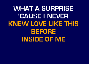 WHAT A SURPRISE
'CAUSE I NEVER
KNEW LOVE LIKE THIS
BEFORE
INSIDE OF ME