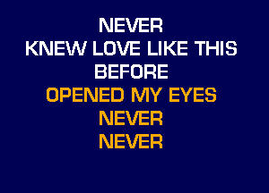 NEVER
KNEW LOVE LIKE THIS
BEFORE
OPENED MY EYES
NEVER
NEVER