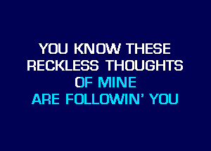 YOU KNOW THESE
RECKLESS THOUGHTS
OF MINE
ARE FOLLOWIN' YOU