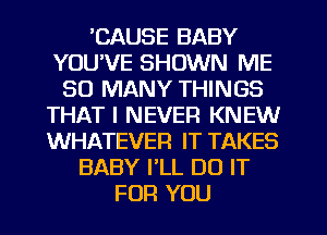 'CAUSE BABY
YOU'VE SHOWN ME
SO MANY THINGS
THAT I NEVER KNEV
WHATEVER IT TAKES
BABY PLL DO IT
FOR YOU