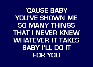 'CAUSE BABY
YOU'VE SHOWN ME
SO MANY THINGS
THAT I NEVER KNEW
WHATEVER IT TAKES
BABY PLL DO IT
FOR YOU