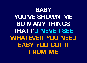 BABY
YOU'VE SHOWN ME
SO MANY THINGS
THAT I'D NEVER SEE
WHATEVER YOU NEED
BABY YOU GOT IT
FROM ME