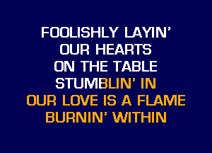 FUDLISHLY LAYIN'
OUR HEARTS
ON THE TABLE
STUMBLIN' IN
OUR LOVE IS A FLAME
BURNIN' WITHIN