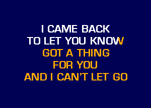 I CAME BACK
TO LET YOU KNOW
GOT A THING

FOR YOU
AND I CAN'T LET GO