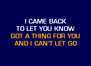 I CAME BACK
TO LET YOU KNOW
GOT A THING FOR YOU
AND I CAN'T LET GO