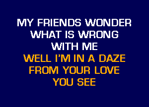 MY FRIENDS WONDER
WHAT IS WRONG
WITH ME
WELL I'M IN A DAZE
FROM YOUR LOVE
YOU SEE