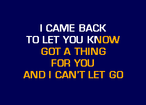 I CAME BACK
TO LET YOU KNOW
GOT A THING

FOR YOU
AND I CAN'T LET GO