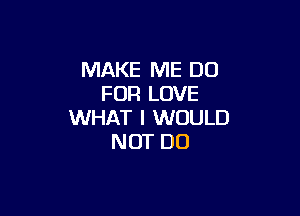 MAKE ME DO
FOR LOVE

WHAT I WOULD
NOT DO