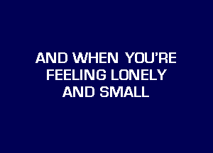 AND WHEN YOU'RE
FEELING LONELY

AND SMALL
