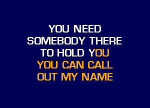 YOU NEED
SOMEBODY THERE
TO HOLD YOU
YOU CAN CALL
OUT MY NAME

g