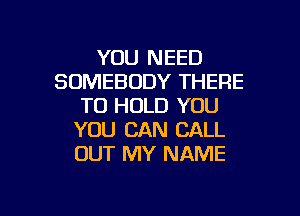 YOU NEED
SOMEBODY THERE
TO HOLD YOU
YOU CAN CALL
OUT MY NAME

g