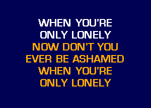 WHEN YOU'RE
ONLY LONELY
NOW DON'T YOU
EVER BE ASHAMED
WHEN YOU'RE
ONLY LONELY

g