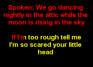 Spokeni We go dancing
nightly in the attic while the
moon is rising in the sky

If I'm too rough tell me
I'm so scared your little
head