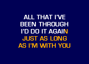 ALL THAT I'VE
BEEN THROUGH
I'D DO IT AGAIN

JUST AS LONG
AS I'M WITH YOU