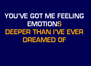 YOU'VE GOT ME FEELING
EMOTIONS
DEEPER THAN I'VE EVER
DREAMED 0F