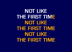 NOT LIKE
THE FIRST TIME
NOT LIKE

THE FIRST TIME
NOT LIKE
THE FIRST TIME