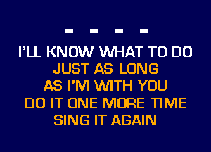 I'LL KNOW WHAT TO DO
JUST AS LONG
AS I'M WITH YOU
DO IT ONE MORE TIME
SING IT AGAIN