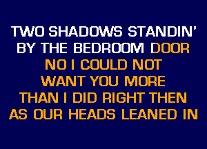 TWO SHADOWS STANDIN'
BY THE BEDROOM DOOR
NO I COULD NOT
WANT YOU MORE
THAN I DID RIGHT THEN
AS OUR HEADS LEANED IN