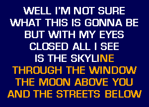 WELL I'M NOT SURE
WHAT THIS IS GONNA BE
BUT WITH MY EYES
CLOSED ALL I SEE
IS THE SKYLINE
THROUGH THE WINDOW
THE MOON ABOVE YOU
AND THE STREETS BELOW