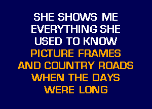 SHE SHOWS ME
EVERYTHING SHE
USED TO KNOW
PICTURE FRAMES
AND COUNTRY ROADS
WHEN THE DAYS

WERE LONG l
