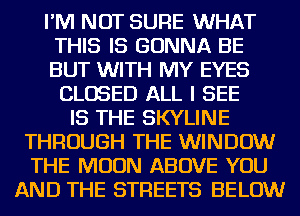 I'M NOT SURE WHAT
THIS IS GONNA BE
BUT WITH MY EYES

CLOSED ALL I SEE
IS THE SKYLINE
THROUGH THE WINDOW
THE MOON ABOVE YOU
AND THE STREETS BELOW
