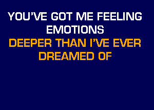 YOU'VE GOT ME FEELING
EMOTIONS
DEEPER THAN I'VE EVER
DREAMED 0F