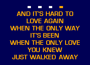 AND IT'S HARD TO
LOVE AGAIN
WHEN THE ONLY WAY
IT'S BEEN
WHEN THE ONLY LOVE
YOU KNEW
JUST WALKED AWAY
