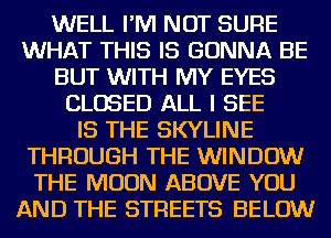 WELL I'M NOT SURE
WHAT THIS IS GONNA BE
BUT WITH MY EYES
CLOSED ALL I SEE
IS THE SKYLINE
THROUGH THE WINDOW
THE MOON ABOVE YOU
AND THE STREETS BELOW