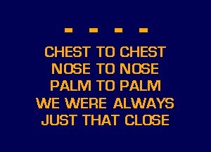 CHEST TO CHEST
NOSE T0 NOSE
PALM TO PALM

WE WERE ALWAYS

JUST THAT CLOSE l