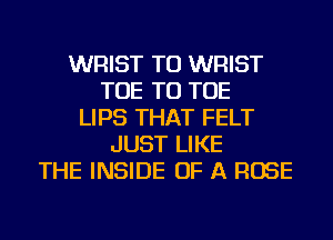 WRIST TU WRIST
TOE TU TOE
LIPS THAT FELT
JUST LIKE
THE INSIDE OF A ROSE