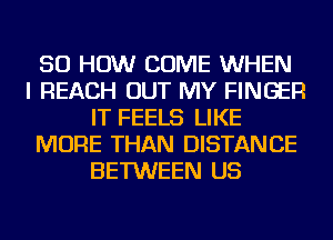 50 HOW COME WHEN
I REACH OUT MY FINGER
IT FEELS LIKE
MORE THAN DISTANCE
BETWEEN US