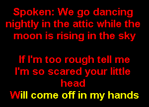 Spokeni We go dancing
nightly in the attic while the
moon is rising in the sky

If I'm too rough tell me
I'm so scared your little
head

Will come off in my hands