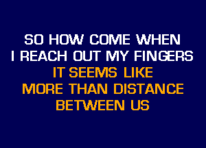 50 HOW COME WHEN
I REACH OUT MY FINGERS
IT SEEMS LIKE
MORE THAN DISTANCE
BETWEEN US