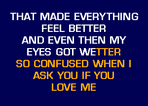 THAT MADE EVERYTHING
FEEL BETTER
AND EVEN THEN MY
EYES GOT WE'ITER
SO CONFUSED WHEN I
ASK YOU IF YOU
LOVE ME