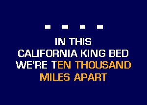 IN THIS
CALIFORNIA KING BED
WE'RE TEN THOUSAND

MILES APART