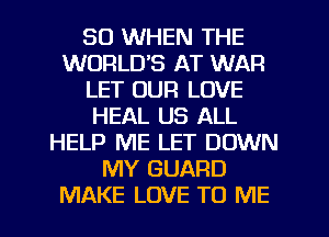 SO WHEN THE
WORLDS AT WAR
LET OUR LOVE
HEAL US ALL
HELP ME LET DOWN
MY GUARD
MAKE LOVE TO ME