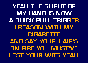 YEAH THE SLIGHT OF
MY HAND IS NOW
A QUICK PULL TRIGGER
I REASON WITH MY
CIGARETTE
AND SAY YOUR HAIFFS
ON FIRE YOU MUST'VE
LOST YOUR WITS YEAH