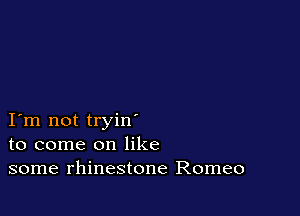 I m not tryin
to come on like
some rhinestone Romeo