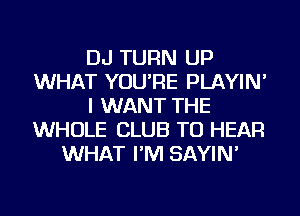 DJ TURN UP
WHAT YOU'RE PLAYIN'
I WANT THE
WHOLE CLUB TO HEAR
WHAT I'M SAYIN'
