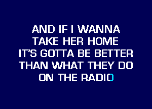 AND IF I WANNA
TAKE HER HOME
IT'S GO'ITA BE BETTER
THAN WHAT THEY DO
ON THE RADIO