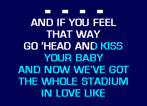 AND IF YOU FEEL
THAT WAY
GO 'HEAD AND KISS
YOUR BABY
AND NOW WE'VE GOT
THE WHOLE STADIUM
IN LOVE LIKE