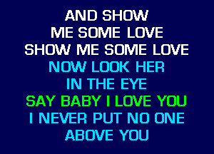 AND SHOW
ME SOME LOVE
SHOW ME SOME LOVE
NOW LOOK HER
IN THE EYE
SAY BABY I LOVE YOU
I NEVER PUT NO ONE
ABOVE YOU