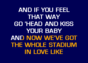 AND IF YOU FEEL
THAT WAY
GO 'HEAD AND KISS
YOUR BABY
AND NOW WE'VE GOT
THE WHOLE STADIUM
IN LOVE LIKE