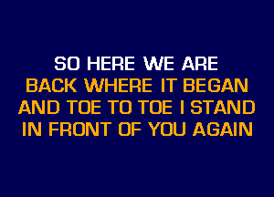 SO HERE WE ARE
BACK WHERE IT BEGAN
AND TOE TU TOE I STAND
IN FRONT OF YOU AGAIN